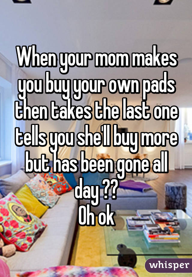 When your mom makes you buy your own pads then takes the last one tells you she'll buy more but has been gone all day 😊😊
Oh ok