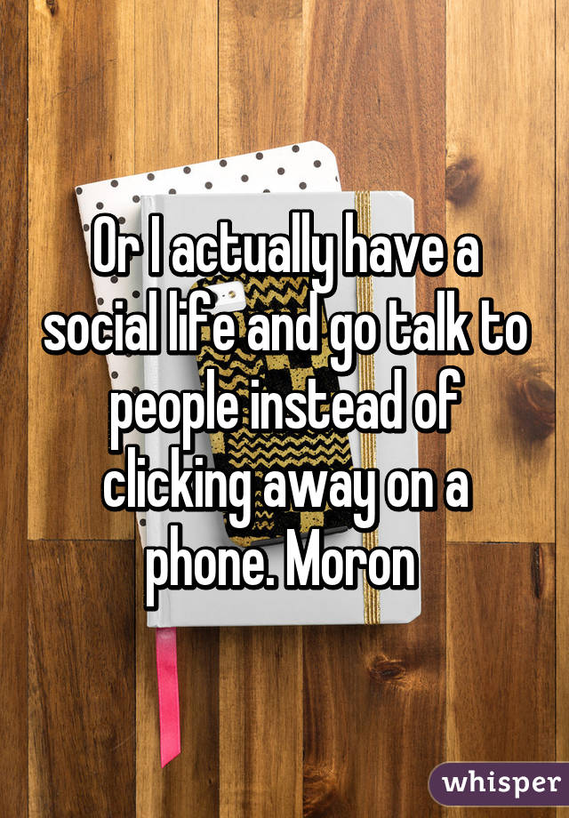 Or I actually have a social life and go talk to people instead of clicking away on a phone. Moron 