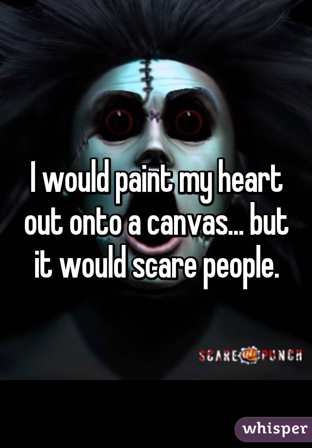 I would paint my heart out onto a canvas... but it would scare people.