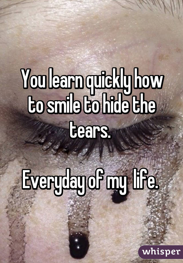 You learn quickly how to smile to hide the tears. 

Everyday of my  life. 