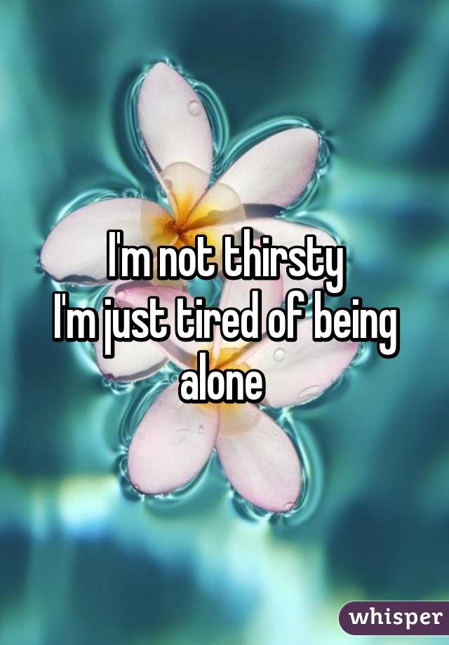 I'm not thirsty
I'm just tired of being alone 