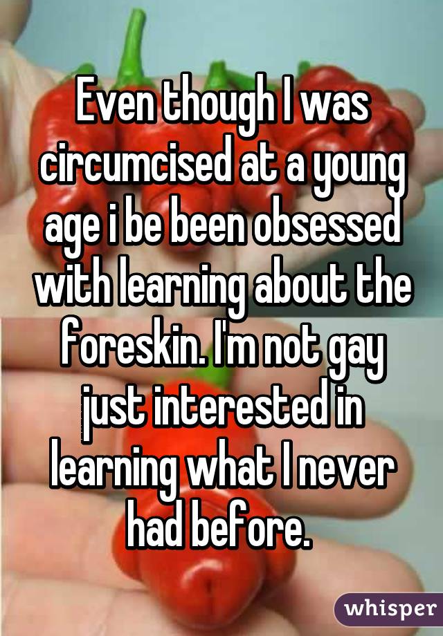 Even though I was circumcised at a young age i be been obsessed with learning about the foreskin. I'm not gay just interested in learning what I never had before. 