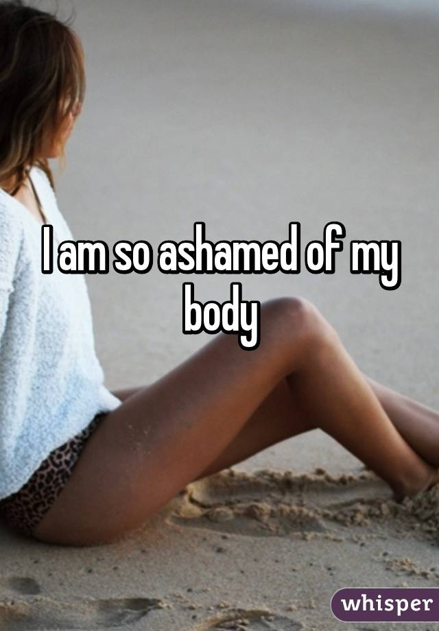 I am so ashamed of my body
