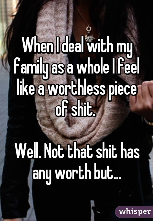 When I deal with my family as a whole I feel like a worthless piece of shit. 

Well. Not that shit has any worth but...