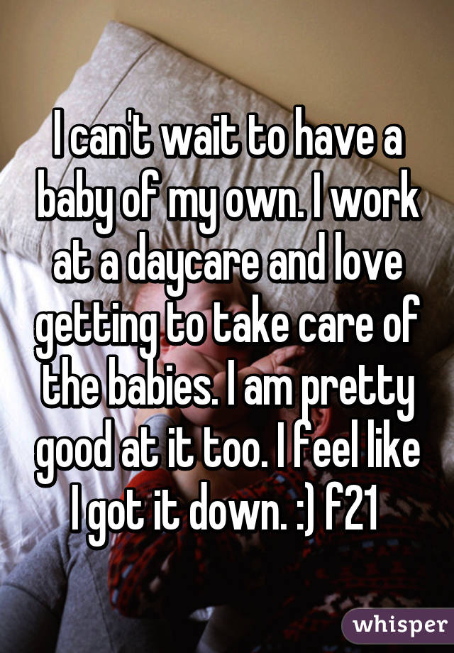 I can't wait to have a baby of my own. I work at a daycare and love getting to take care of the babies. I am pretty good at it too. I feel like I got it down. :) f21 