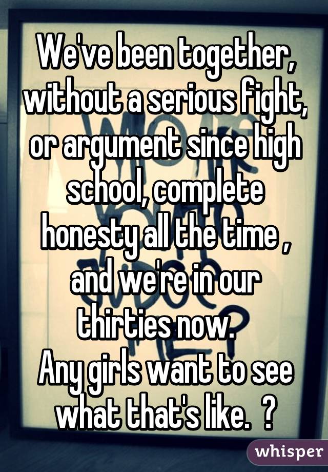 We've been together, without a serious fight, or argument since high school, complete honesty all the time , and we're in our thirties now.   
Any girls want to see what that's like.  😁