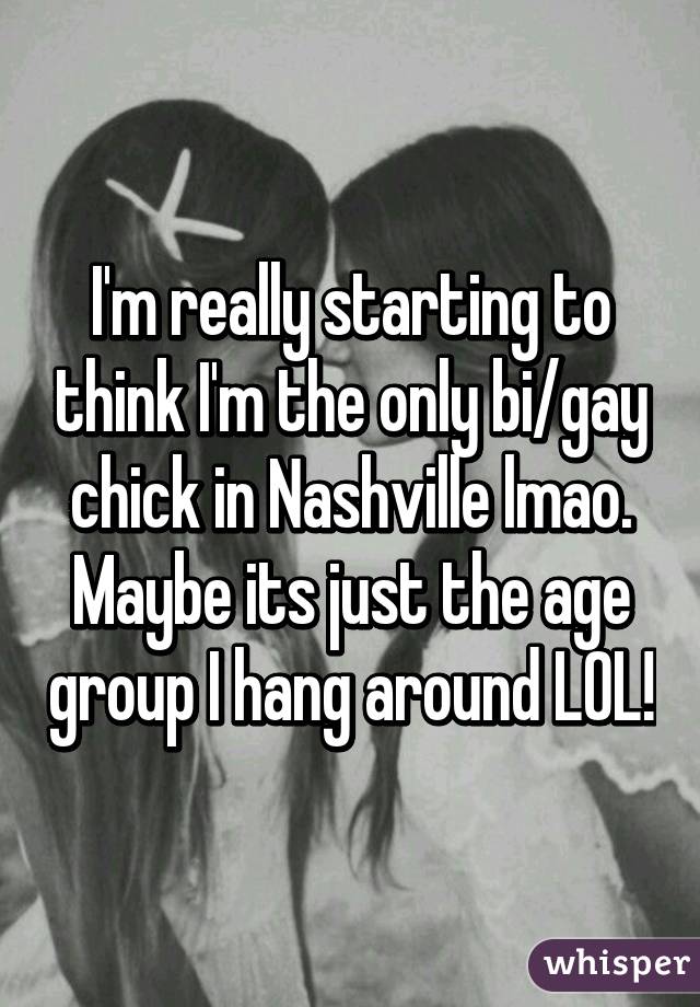 I'm really starting to think I'm the only bi/gay chick in Nashville lmao. Maybe its just the age group I hang around LOL!