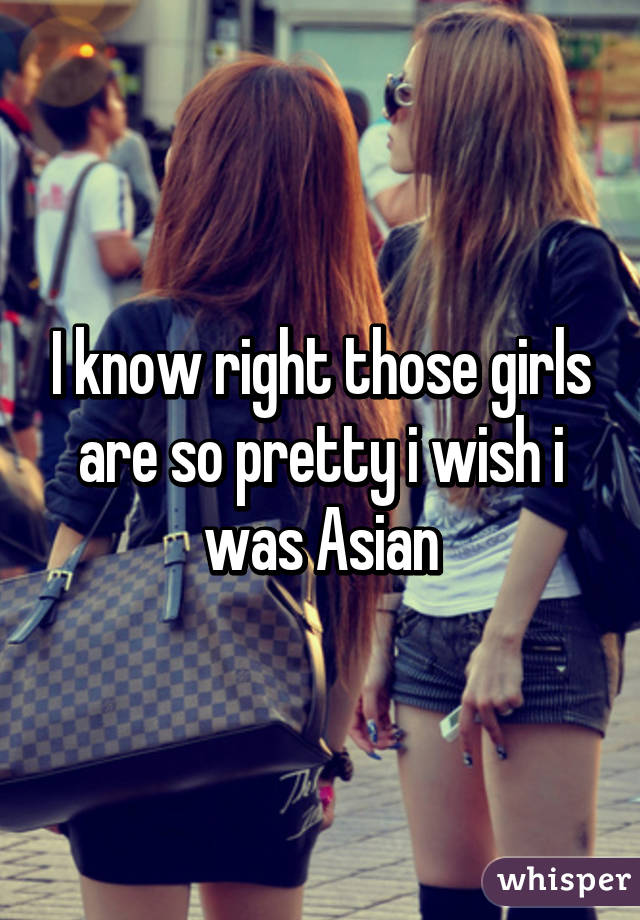 I know right those girls are so pretty i wish i was Asian