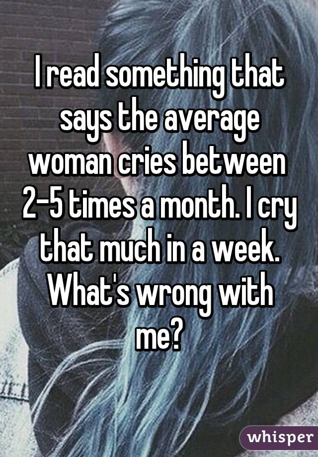 I read something that says the average woman cries between  2-5 times a month. I cry that much in a week. What's wrong with me?
