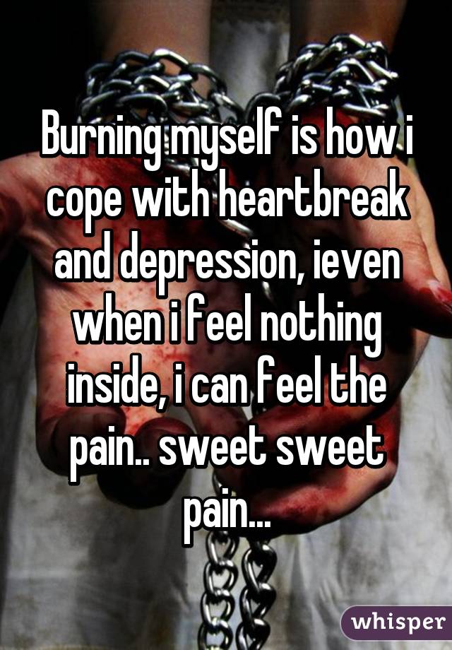 Burning myself is how i cope with heartbreak and depression, ieven when i feel nothing inside, i can feel the pain.. sweet sweet pain...