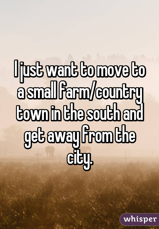 I just want to move to a small farm/country town in the south and get away from the city.