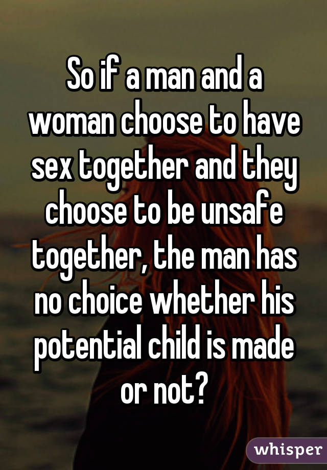 So if a man and a woman choose to have sex together and they choose to be unsafe together, the man has no choice whether his potential child is made or not?