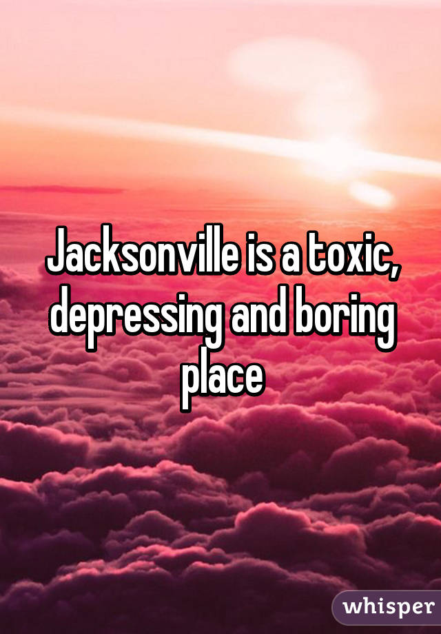 Jacksonville is a toxic, depressing and boring place