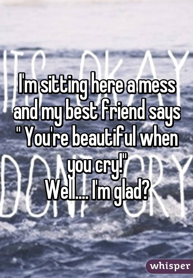 I'm sitting here a mess and my best friend says " You're beautiful when you cry!"
Well.... I'm glad?