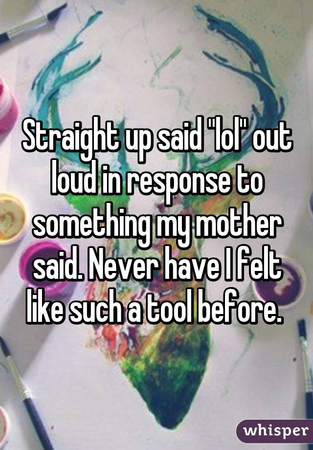 Straight up said "lol" out loud in response to something my mother said. Never have I felt like such a tool before. 