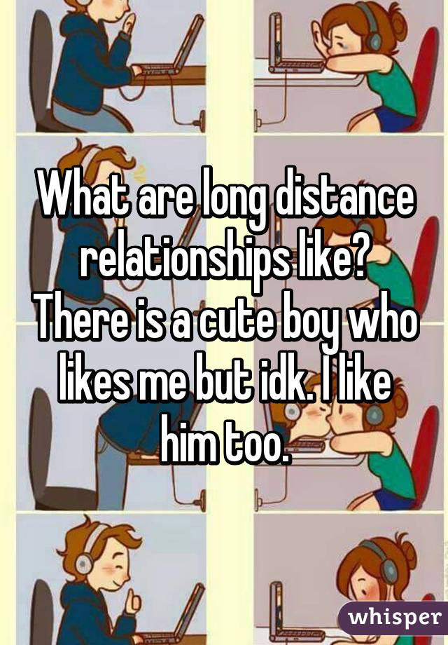 What are long distance relationships like? There is a cute boy who likes me but idk. I like him too.