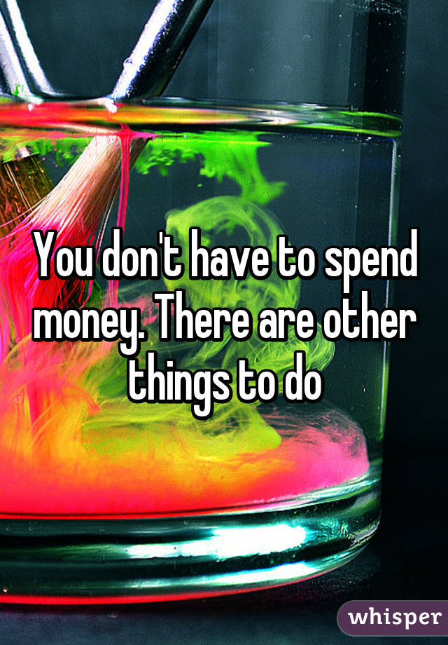 You don't have to spend money. There are other things to do