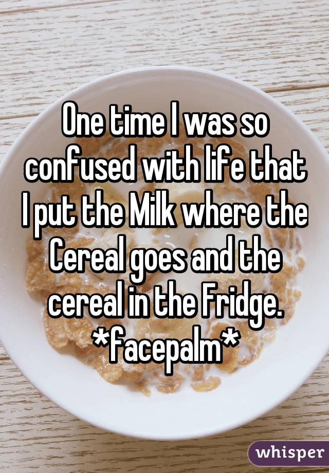 One time I was so confused with life that I put the Milk where the Cereal goes and the cereal in the Fridge.
*facepalm*