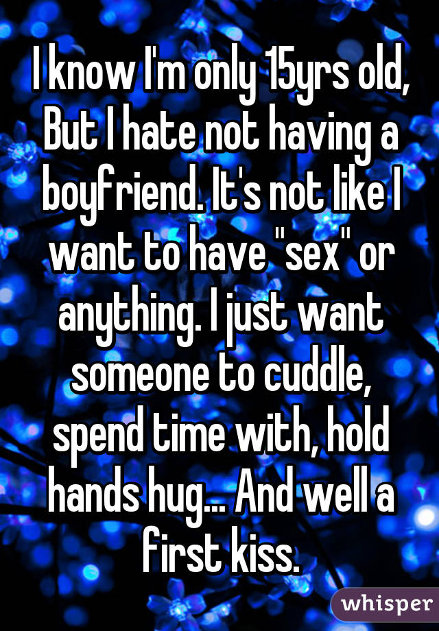 I know I'm only 15yrs old, But I hate not having a boyfriend. It's not like I want to have "sex" or anything. I just want someone to cuddle, spend time with, hold hands hug... And well a first kiss.