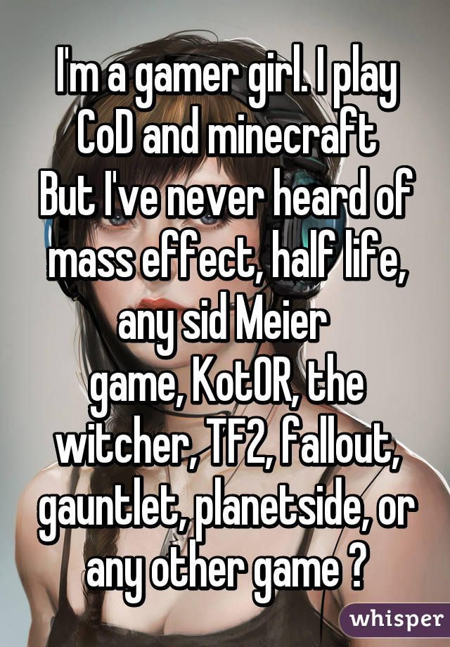 I'm a gamer girl. I play CoD and minecraft
But I've never heard of mass effect, half life, any sid Meier 
game, KotOR, the witcher, TF2, fallout, gauntlet, planetside, or any other game 👍