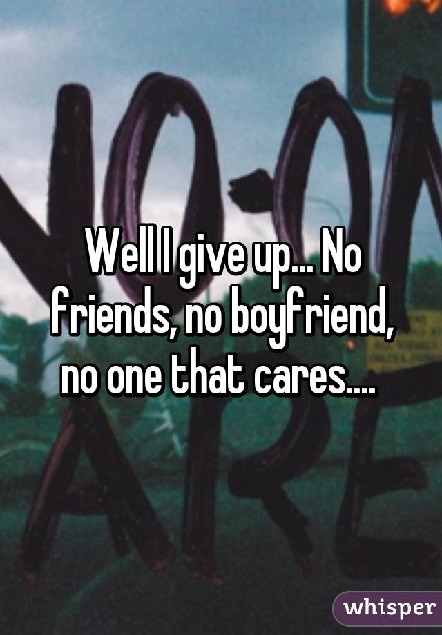 Well I give up... No friends, no boyfriend, no one that cares.... 