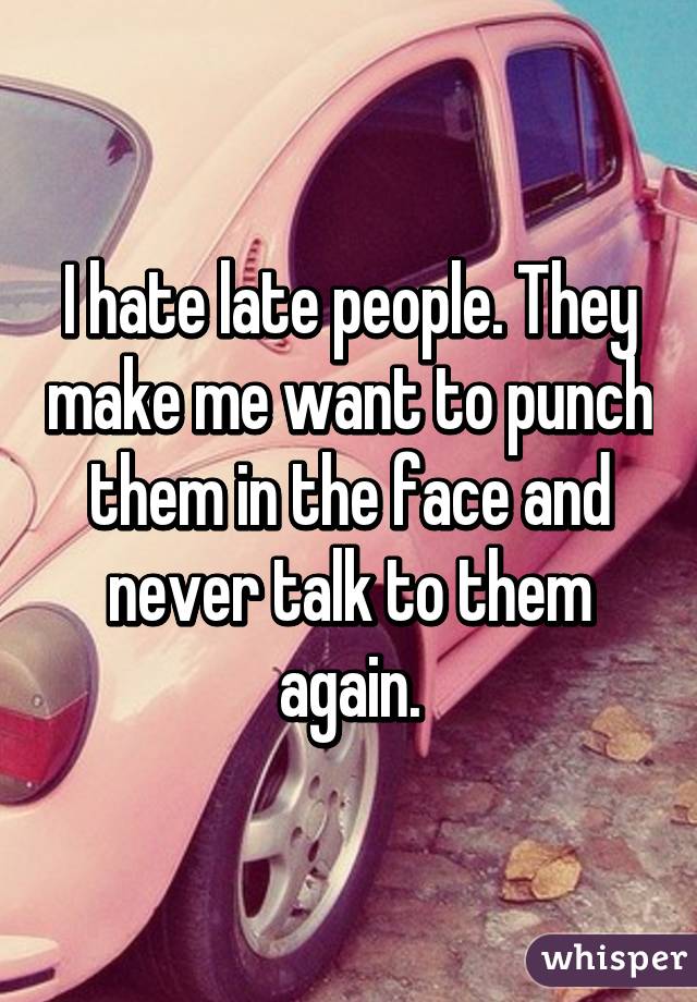 I hate late people. They make me want to punch them in the face and never talk to them again.