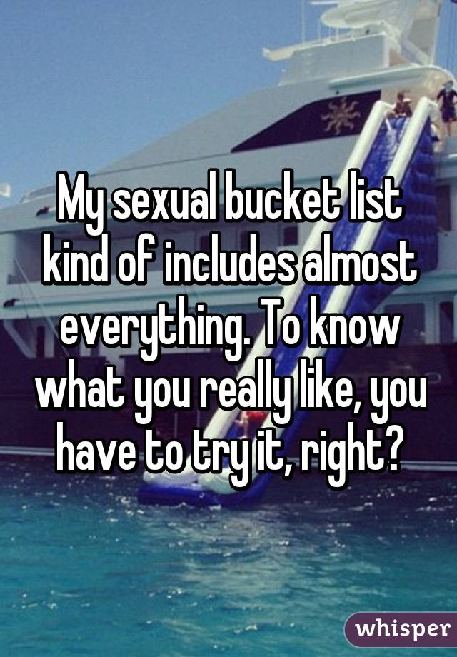 My sexual bucket list kind of includes almost everything. To know what you really like, you have to try it, right?