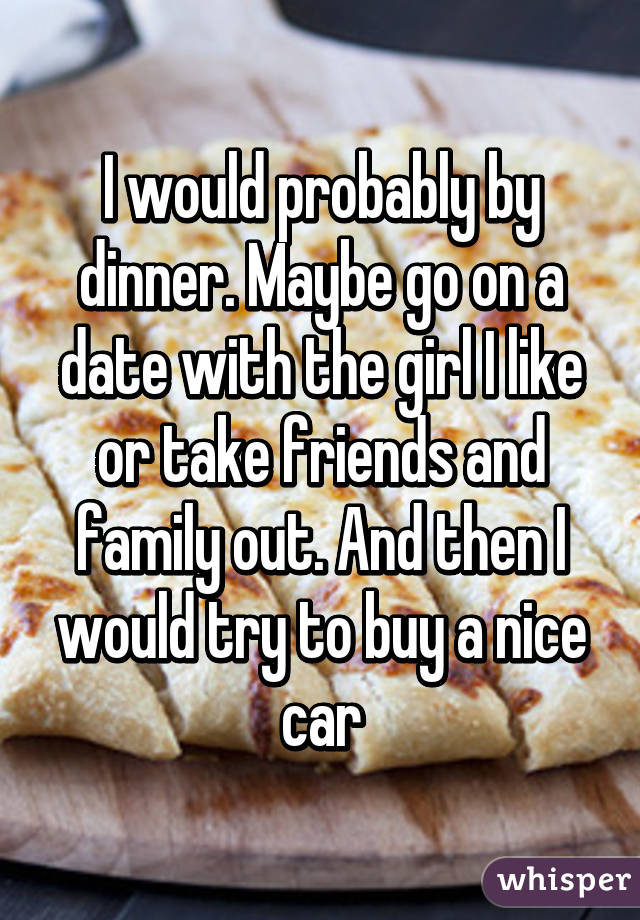 I would probably by dinner. Maybe go on a date with the girl I like or take friends and family out. And then I would try to buy a nice car