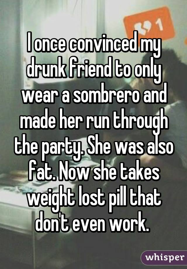 I once convinced my drunk friend to only wear a sombrero and made her run through the party. She was also fat. Now she takes weight lost pill that don't even work. 