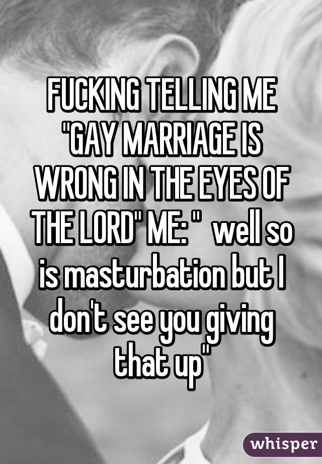 FUCKING TELLING ME "GAY MARRIAGE IS WRONG IN THE EYES OF THE LORD" ME: "  well so is masturbation but I don't see you giving that up"