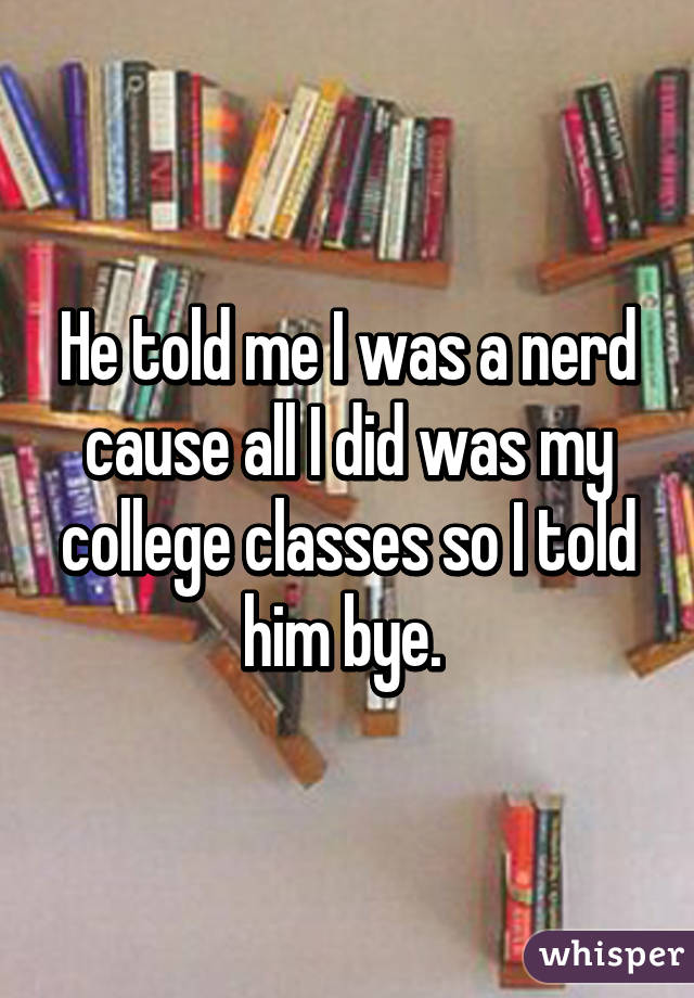 He told me I was a nerd cause all I did was my college classes so I told him bye. 