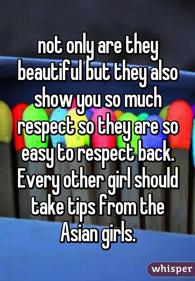 not only are they beautiful but they also show you so much respect so they are so easy to respect back.
Every other girl should take tips from the Asian girls.