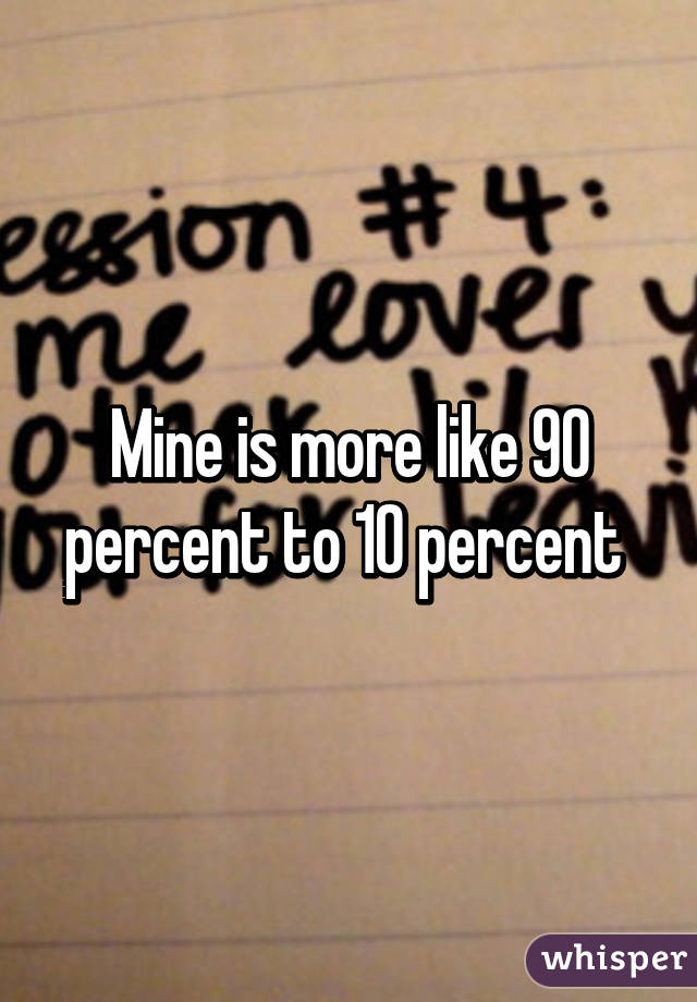 Mine is more like 90 percent to 10 percent 