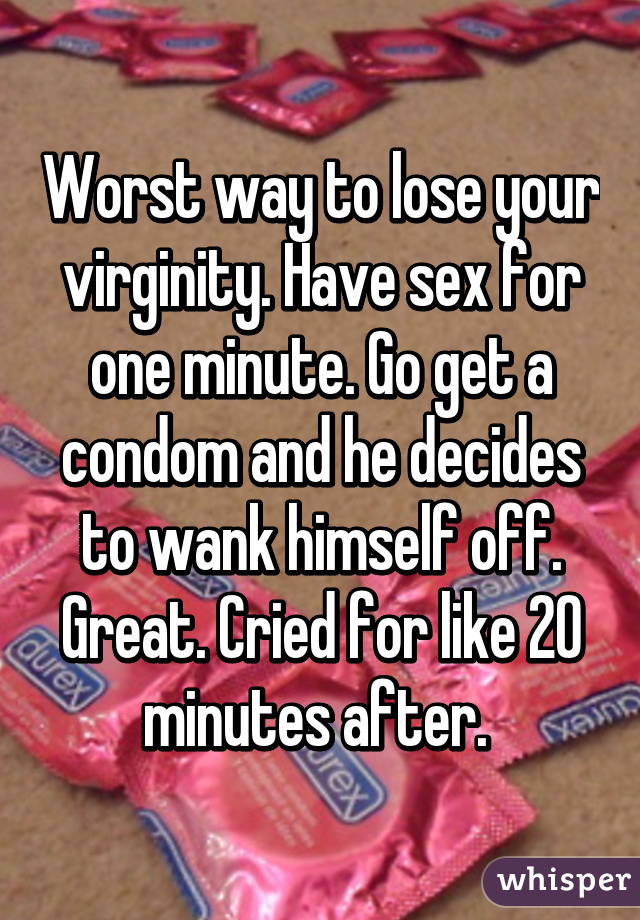 Worst way to lose your virginity. Have sex for one minute. Go get a condom and he decides to wank himself off. Great. Cried for like 20 minutes after. 