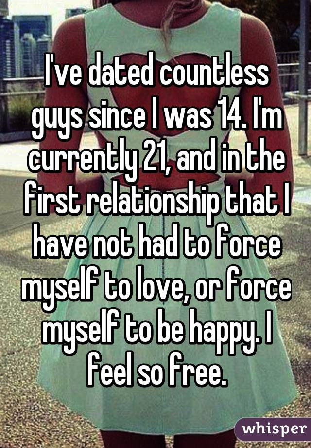 I've dated countless guys since I was 14. I'm currently 21, and in the first relationship that I have not had to force myself to love, or force myself to be happy. I feel so free.