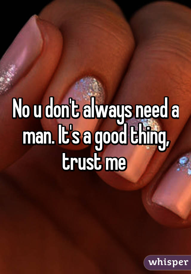 No u don't always need a man. It's a good thing, trust me 