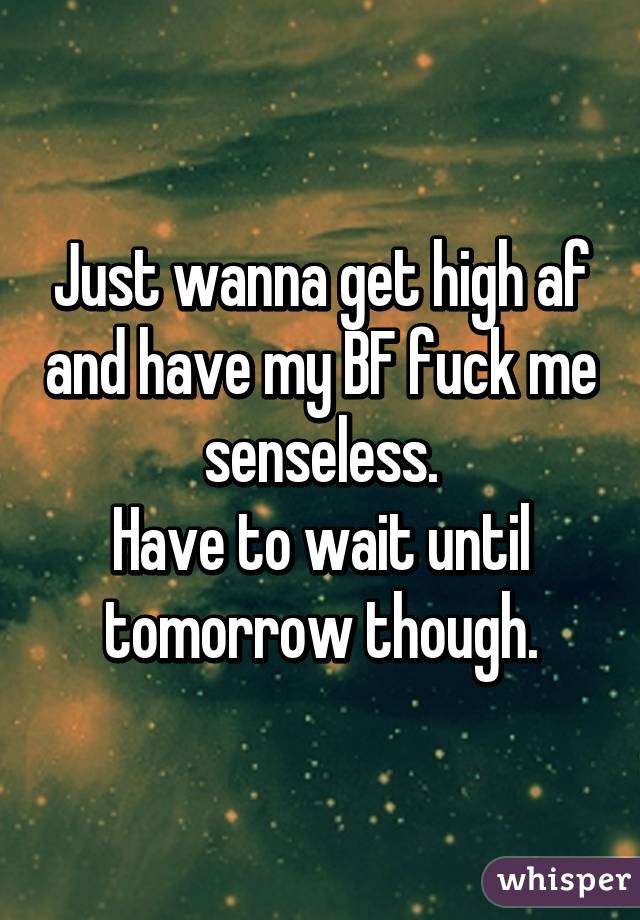 Just wanna get high af and have my BF fuck me senseless.
Have to wait until tomorrow though.