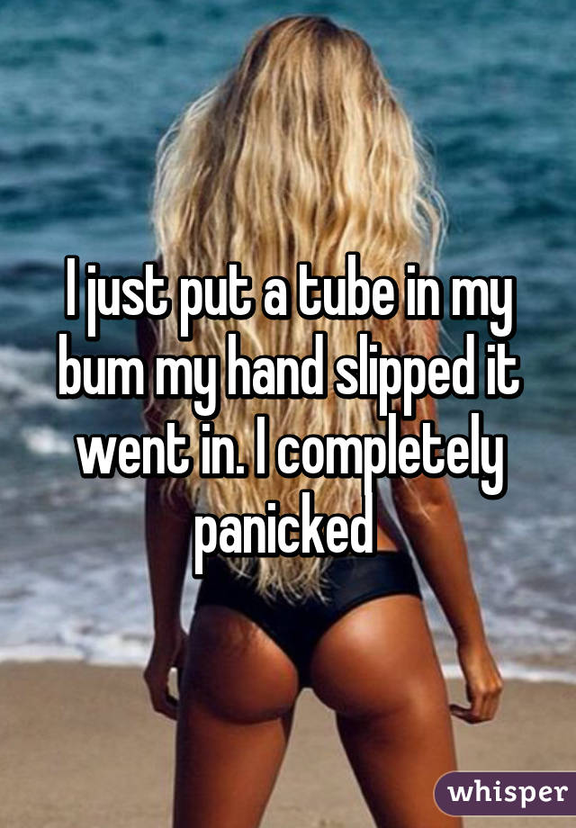 I just put a tube in my bum my hand slipped it went in. I completely panicked 