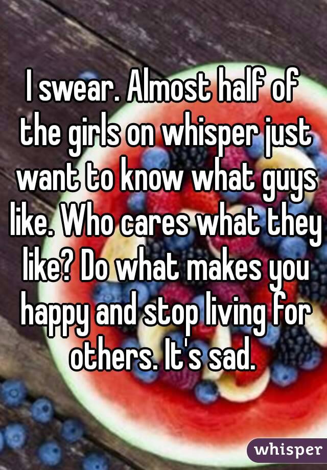 I swear. Almost half of the girls on whisper just want to know what guys like. Who cares what they like? Do what makes you happy and stop living for others. It's sad. 