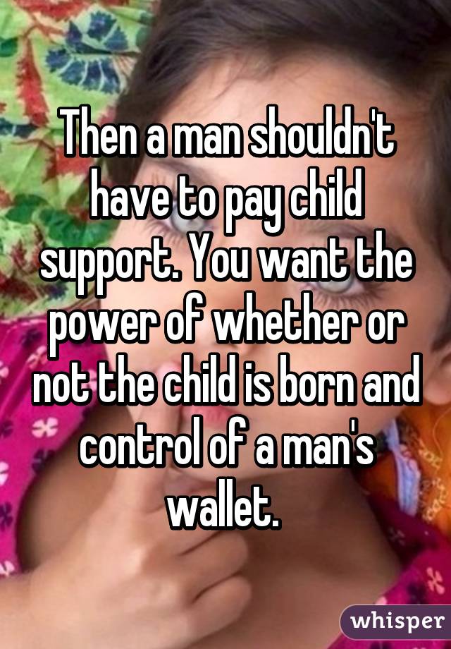 Then a man shouldn't have to pay child support. You want the power of whether or not the child is born and control of a man's wallet. 