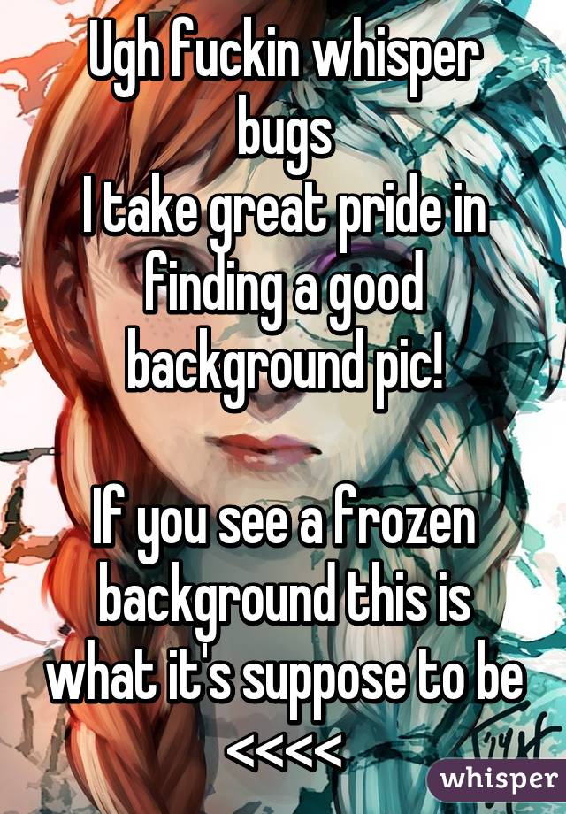 Ugh fuckin whisper bugs
I take great pride in finding a good background pic!

If you see a frozen background this is what it's suppose to be
<<<<