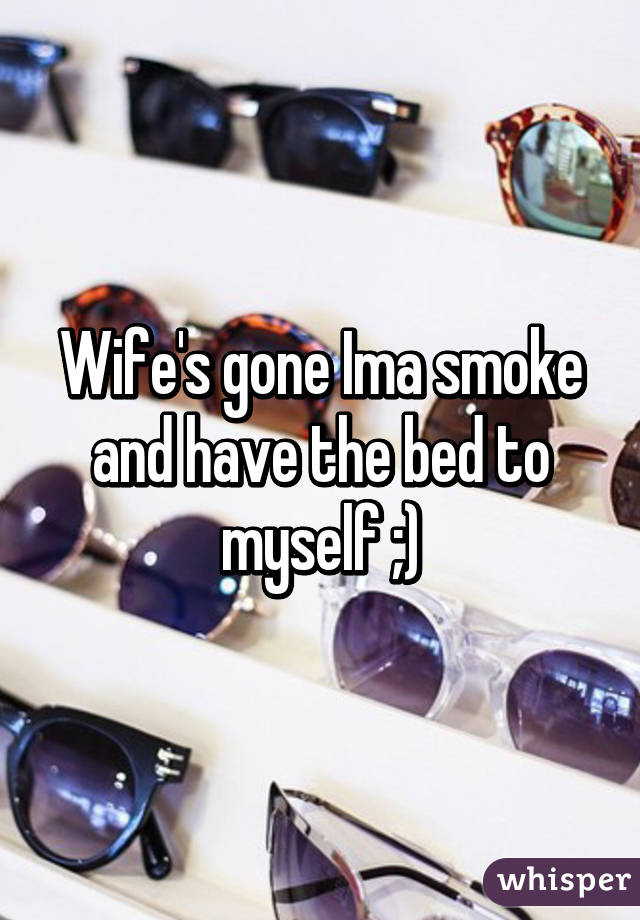 Wife's gone Ima smoke and have the bed to myself ;)