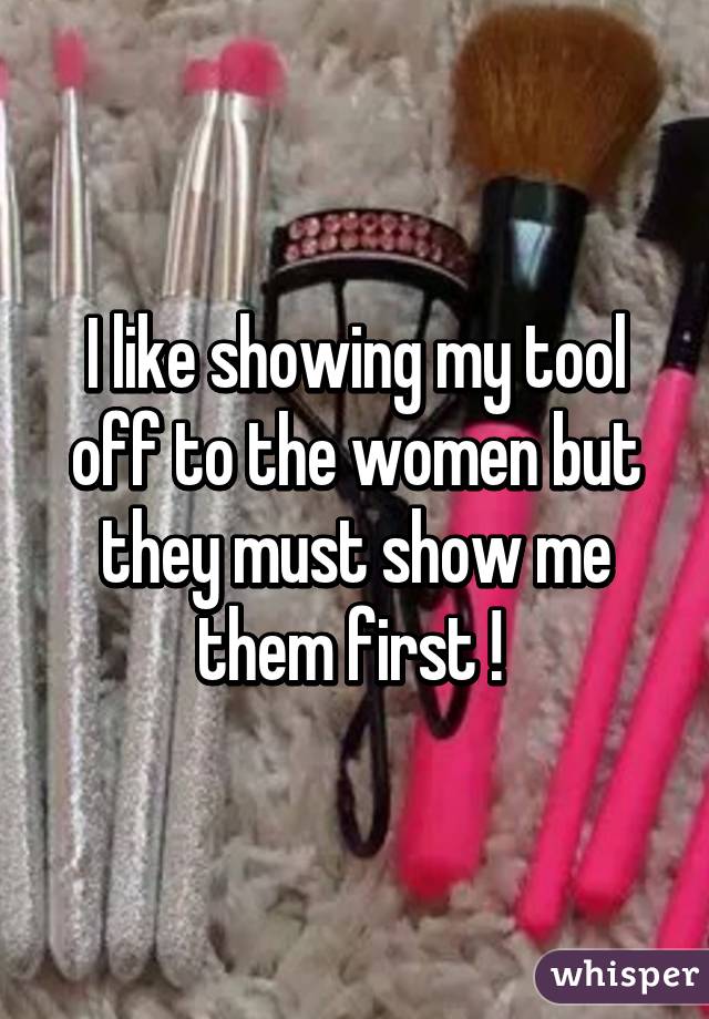 I like showing my tool off to the women but they must show me them first ! 