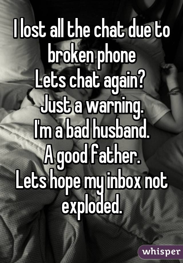 I lost all the chat due to broken phone
Lets chat again? 
Just a warning.
I'm a bad husband.
A good father.
Lets hope my inbox not exploded.
