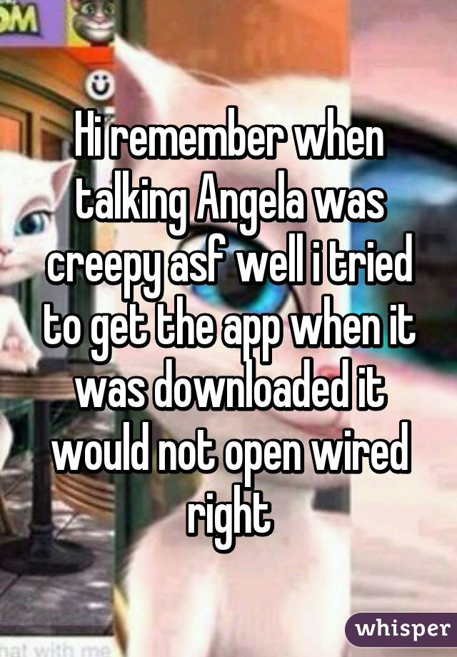 Hi remember when talking Angela was creepy asf well i tried to get the app when it was downloaded it would not open wired right