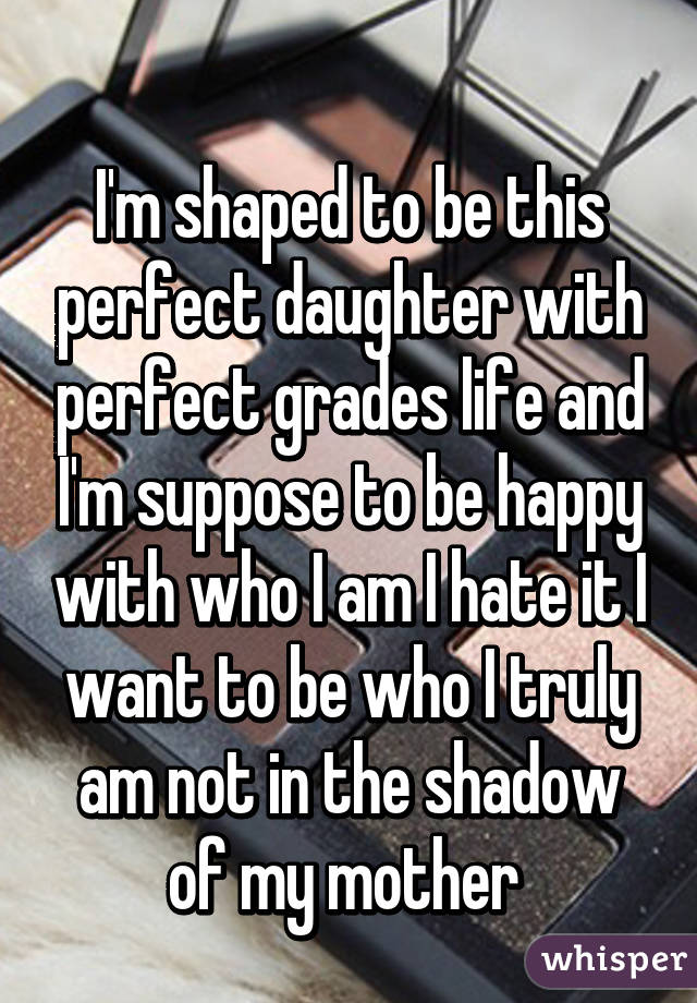 
I'm shaped to be this perfect daughter with perfect grades life and I'm suppose to be happy with who I am I hate it I want to be who I truly am not in the shadow of my mother 