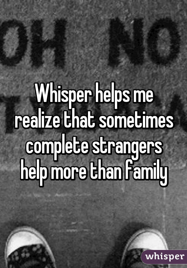 Whisper helps me realize that sometimes complete strangers help more than family