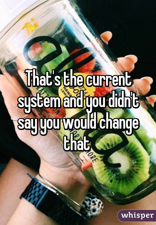 That's the current system and you didn't say you would change that 