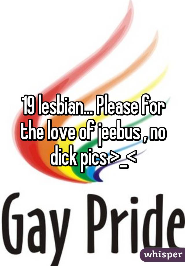 19 lesbian... Please for the love of jeebus , no dick pics >_<