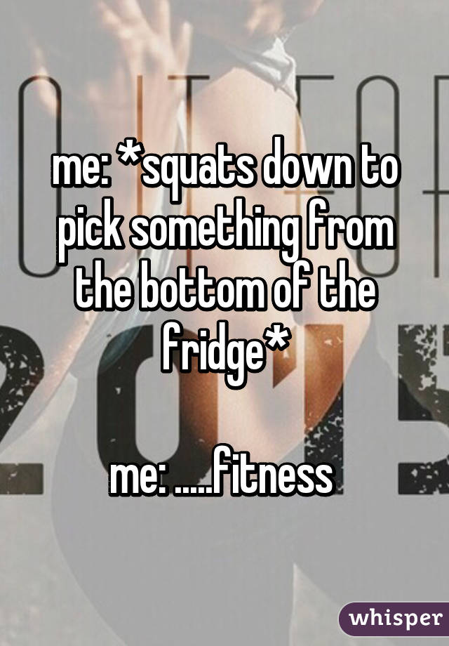 me: *squats down to pick something from the bottom of the fridge*

me: .....fitness 